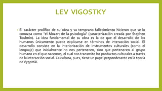 LEV VIGOSTKY
• El carácter prolífico de su obra y su temprano fallecimiento hicieron que se lo
conozca como "el Mozart de la psicología" (caracterización creada por Stephen
Toulmin). La idea fundamental de su obra es la de que el desarrollo de los
humanos únicamente puede explicarse en términos de interacción social. El
desarrollo consiste en la interiorización de instrumentos culturales (como el
lenguaje) que inicialmente no nos pertenecen, sino que pertenecen al grupo
humano en el que nacemos, el cual nos transmite los productos culturales a través
de la interacción social. La cultura, pues, tiene un papel preponderante en la teoría
deVygotski.
 