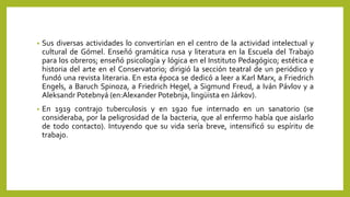 • Sus diversas actividades lo convertirían en el centro de la actividad intelectual y
cultural de Gómel. Enseñó gramática rusa y literatura en la Escuela del Trabajo
para los obreros; enseñó psicología y lógica en el Instituto Pedagógico; estética e
historia del arte en el Conservatorio; dirigió la sección teatral de un periódico y
fundó una revista literaria. En esta época se dedicó a leer a Karl Marx, a Friedrich
Engels, a Baruch Spinoza, a Friedrich Hegel, a Sigmund Freud, a Iván Pávlov y a
Aleksandr Potebnyá (en:Alexander Potebnja, lingüista en Járkov).
• En 1919 contrajo tuberculosis y en 1920 fue internado en un sanatorio (se
consideraba, por la peligrosidad de la bacteria, que al enfermo había que aislarlo
de todo contacto). Intuyendo que su vida sería breve, intensificó su espíritu de
trabajo.
 