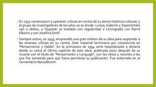 • En 1931 comenzaron a aparecer críticas en contra de su teoría histórico-cultural, y
el grupo de investigadores de los años 20 se divide. Lúriya, Galerón y Zaporózhets
van a Járkov, y Vygotski se traslada con regularidad a Leningrado con Daniil
Elkonin y con Josefina Schif.
• Siempre activo, en 1933, emprendió una gran síntesis de su obra para responder a
las diversas críticas en su contra. Este material terminaría por constituirse en
"Pensamiento y Habla". En la primavera de 1934 sería hospitalizado y dictaría
desde su cama el último capítulo de esta obra, publicada poco después de su
muerte con el título de "Pensamiento y Lenguaje", con los vetos y recortes a los
que fue sometida para que fuera permitida su publicación. Fue enterrado en el
Cementerio Novodévichi.
 