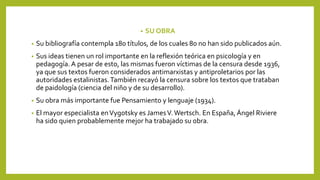 • SU OBRA
• Su bibliografía contempla 180 títulos, de los cuales 80 no han sido publicados aún.
• Sus ideas tienen un rol importante en la reflexión teórica en psicología y en
pedagogía. A pesar de esto, las mismas fueron víctimas de la censura desde 1936,
ya que sus textos fueron considerados antimarxistas y antiproletarios por las
autoridades estalinistas.También recayó la censura sobre los textos que trataban
de paidología (ciencia del niño y de su desarrollo).
• Su obra más importante fue Pensamiento y lenguaje (1934).
• El mayor especialista enVygotsky es JamesV. Wertsch. En España, Ángel Riviere
ha sido quien probablemente mejor ha trabajado su obra.
 