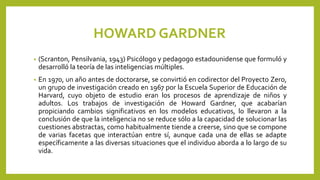 HOWARD GARDNER
• (Scranton, Pensilvania, 1943) Psicólogo y pedagogo estadounidense que formuló y
desarrolló la teoría de las inteligencias múltiples.
• En 1970, un año antes de doctorarse, se convirtió en codirector del Proyecto Zero,
un grupo de investigación creado en 1967 por la Escuela Superior de Educación de
Harvard, cuyo objeto de estudio eran los procesos de aprendizaje de niños y
adultos. Los trabajos de investigación de Howard Gardner, que acabarían
propiciando cambios significativos en los modelos educativos, lo llevaron a la
conclusión de que la inteligencia no se reduce sólo a la capacidad de solucionar las
cuestiones abstractas, como habitualmente tiende a creerse, sino que se compone
de varias facetas que interactúan entre sí, aunque cada una de ellas se adapte
específicamente a las diversas situaciones que el individuo aborda a lo largo de su
vida.
 