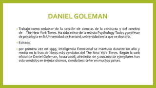 DANIEL GOLEMAN
• Trabajó como redactor de la sección de ciencias de la conducta y del cerebro
de The New York Times. Ha sido editor de la revista Psychology Today y profesor
de psicología en la Universidad de Harvard, universidad en la que se doctoró.
• Editado
• por primera vez en 1995, Inteligencia Emocional se mantuvo durante un año y
medio en la lista de libros más vendidos del The New York Times. Según la web
oficial de Daniel Goleman, hasta 2006, alrededor de 5.000.000 de ejemplares han
sido vendidos en treinta idiomas, siendo best seller en muchos países.
 