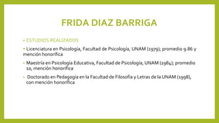FRIDA DIAZ BARRIGA
• ESTUDIOS REALIZADOS
• Licenciatura en Psicología, Facultad de Psicología, UNAM (1979); promedio 9.86 y
mención honorífica
• Maestría en Psicología Educativa, Facultad de Psicología, UNAM (1984); promedio
10, mención honorífica
• Doctorado en Pedagogía en la Facultad de Filosofía y Letras de la UNAM (1998),
con mención honorífica
 