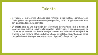 Talento
• El Talento es un término utilizado para referirse a esa cualidad particular que
puede poseer una persona en un campo específico, debido a que se desenvuelve
con gran facilidad en esa actividad
• En efecto esta es una expresión que se vincula directamente con la habilidad
innata de cada quien, es decir, cada individuo es talentoso en ciertos campos y es
porque es parte de su naturaleza, aunque también existen casos en los que es la
práctica lo que conlleva al éxito del desarrollo de dicha labor, sin embargo en estos
casos el esfuerzo es mayor y requiere mayor disposición de aprendizaje.
 
