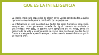 QUE ES LA INTELIGENCIA
• La inteligencia es la capacidad de elegir, entre varias posibilidades, aquella
opción más acertada para la resolución de un problema.
• La inteligencia es una cualidad que todos los seres humanos poseemos,
aunque no todos podemos tenerla de igual manera estimulada y
desarrollada. Por esto, la estimulación temprana de los niños, entre su
primer año de vida y los cinco años es crucial para que luego puedan hacer
frente a la etapa de aprendizaje que comienza en la escuela básica a partir
de los seis años.
 