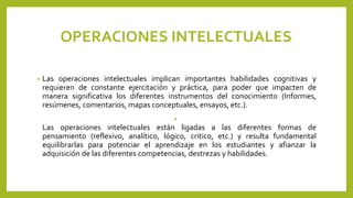 OPERACIONES INTELECTUALES
• Las operaciones intelectuales implican importantes habilidades cognitivas y
requieren de constante ejercitación y práctica, para poder que impacten de
manera significativa los diferentes instrumentos del conocimiento (Informes,
resúmenes, comentarios, mapas conceptuales, ensayos, etc.).
•
Las operaciones intelectuales están ligadas a las diferentes formas de
pensamiento (reflexivo, analítico, lógico, critico, etc.) y resulta fundamental
equilibrarlas para potenciar el aprendizaje en los estudiantes y afianzar la
adquisición de las diferentes competencias, destrezas y habilidades.
 