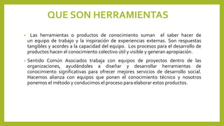 QUE SON HERRAMIENTAS
• Las herramientas o productos de conocimiento suman el saber hacer de
un equipo de trabajo y la inspiración de experiencias externas. Son respuestas
tangibles y acordes a la capacidad del equipo. Los procesos para el desarrollo de
productos hacen el conocimiento colectivo útil y visible y generan apropiación.
• Sentido Común Asociados trabaja con equipos de proyectos dentro de las
organizaciones, ayudándoles a diseñar y desarrollar herramientas de
conocimiento significativas para ofrecer mejores servicios de desarrollo social.
Hacemos alianza con equipos que ponen el conocimiento técnico y nosotros
ponemos el método y conducimos el proceso para elaborar estos productos.
 
