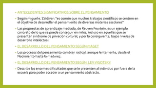 • ANTECEDENTES SIGNIFICATIVOS SOBRE EL PENSAMIENTO
• Según miguel e. Zaldívar: “es común que muchos trabajos científicos se centren en
el objetivo de desarrollar el pensamiento de diversas materias escolares”
• Las propuestas de aprendizaje mediado, de Reuven Feurtein, es un ejemplo
concreto de lo que se puede conseguir en niños, incluso en aquellas que se
presentan síndrome de privación cultural, y por lo consiguiente, bajos niveles de
desarrollo intelectual.
• EL DESARROLLO DEL PENSAMIENTO SEGÚN PIAGET
• Los procesos del pensamiento cambian radical, aunque lentamente, desde el
Nacimiento hasta la madurez.
• EL DESARROLLO DEL PENSAMIENTO SEGÚN LEVVIGOTSKY
• Describe las enormes dificultades que se le presenten al individuo por fuera de la
escuela para poder acceder a un pensamiento abstracto.
 