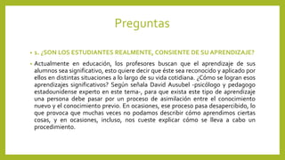 Preguntas
• 1. ¿SON LOS ESTUDIANTES REALMENTE, CONSIENTE DE SU APRENDIZAJE?
• Actualmente en educación, los profesores buscan que el aprendizaje de sus
alumnos sea significativo, esto quiere decir que éste sea reconocido y aplicado por
ellos en distintas situaciones a lo largo de su vida cotidiana. ¿Cómo se logran esos
aprendizajes significativos? Según señala David Ausubel -psicólogo y pedagogo
estadounidense experto en este tema-, para que exista este tipo de aprendizaje
una persona debe pasar por un proceso de asimilación entre el conocimiento
nuevo y el conocimiento previo. En ocasiones, ese proceso pasa desapercibido, lo
que provoca que muchas veces no podamos describir cómo aprendimos ciertas
cosas, y en ocasiones, incluso, nos cueste explicar cómo se lleva a cabo un
procedimiento.
 