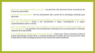• ¿Qué es lo que has aprendido y por qué?: Les permite a los alumnos tomar consciencia de
lo que han aprendido.
• ¿Cómo lo has aprendido?: Así los estudiantes dan cuenta de la estrategia utilizada para
aprender.
• ¿Cómo puedes mejorar esto que has aprendido? o ¿Qué otras cosas te gustaría saber sobre
esto que aprendiste?: Invita a los estudiantes a seguir investigando y a seguir
cuestionándose sobre un tema.
• ¿Qué ha resultado más fácil? ¿O más difícil? ¿O más novedoso? ¿O más entretenido? ¿O
más interesante? Les permite a los estudiantes conectarse con sus emociones e intereses
respecto de lo aprendido.
• Y tú ¿sabías de la importancia de la metacognición? Como ves, tomar conciencia sobre el
propio aprendizaje resulta clave, y nuestros profesores lo saben, por eso se procuran clase
a clase activar este complejo proceso en las mentes de cada estudiante.
 