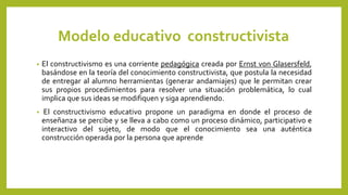 Modelo educativo constructivista
• El constructivismo es una corriente pedagógica creada por Ernst von Glasersfeld,
basándose en la teoría del conocimiento constructivista, que postula la necesidad
de entregar al alumno herramientas (generar andamiajes) que le permitan crear
sus propios procedimientos para resolver una situación problemática, lo cual
implica que sus ideas se modifiquen y siga aprendiendo.
• El constructivismo educativo propone un paradigma en donde el proceso de
enseñanza se percibe y se lleva a cabo como un proceso dinámico, participativo e
interactivo del sujeto, de modo que el conocimiento sea una auténtica
construcción operada por la persona que aprende
 