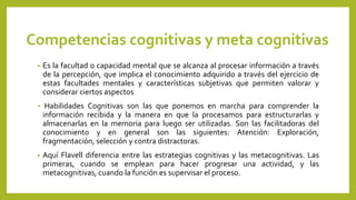 Competencias cognitivas y meta cognitivas
• Es la facultad o capacidad mental que se alcanza al procesar información a través
de la percepción, que implica el conocimiento adquirido a través del ejercicio de
estas facultades mentales y características subjetivas que permiten valorar y
considerar ciertos aspectos
• Habilidades Cognitivas son las que ponemos en marcha para comprender la
información recibida y la manera en que la procesamos para estructurarlas y
almacenarlas en la memoria para luego ser utilizadas. Son las facilitadoras del
conocimiento y en general son las siguientes: Atención: Exploración,
fragmentación, selección y contra distractoras.
• Aquí Flavell diferencia entre las estrategias cognitivas y las metacognitivas. Las
primeras, cuando se emplean para hacer progresar una actividad, y las
metacognitivas, cuando la función es supervisar el proceso.
 