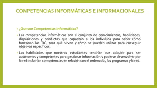 COMPETENCIAS INFORMÁTICAS E INFORMACIONALES
• ¿Qué son Competencias Informáticas?
• Las competencias informáticas son el conjunto de conocimientos, habilidades,
disposiciones y conductas que capacitan a los individuos para saber cómo
funcionan las TIC, para qué sirven y cómo se pueden utilizar para conseguir
objetivos específicos.
• Las habilidades que nuestros estudiantes tendrían que adquirir para ser
autónomos y competentes para gestionar información y poderse desenvolver por
la red incluirían competencias en relación con el ordenador, los programas y la red.
 