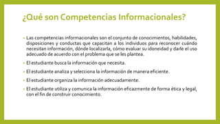 ¿Qué son Competencias Informacionales?
• Las competencias informacionales son el conjunto de conocimientos, habilidades,
disposiciones y conductas que capacitan a los individuos para reconocer cuándo
necesitan información, dónde localizarla, cómo evaluar su idoneidad y darle el uso
adecuado de acuerdo con el problema que se les plantea.
• El estudiante busca la información que necesita.
• El estudiante analiza y selecciona la información de manera eficiente.
• El estudiante organiza la información adecuadamente.
• El estudiante utiliza y comunica la información eficazmente de forma ética y legal,
con el fin de construir conocimiento.
 