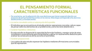 EL PENSAMIENTO FORMAL
CARACTERÍSTICAS FUNCIONALES
• Se caracteriza por la adquisición de unas destrezas que tienen especial relación con
procesos de pensamiento frecuentes en la ciencia. Esta etapa corresponde a los alumnos
adolescentes y a la edad adulta.
• Lo real es concebido como un subconjunto de lo posible:
• El individuo que se encuentra en el estudio anterior-operaciones concretas solo es capaz
de pensar sobre los elementos de un problema tal y como los tiene delante de sí.
• Carácter hipotético- deductivo:
• En este estudio se dispone de la capacidad de formular hipótesis, manejar varias de estas
simultánea o sucesivamente para comprobarlas y aplicar un razonamiento deductivo para
analizar las consecuencias de las acciones emprendidas.
• Carácter proposicional:
• Los sujetos de este estudio expresan las hipótesis mediante afirmaciones o enunciados
que las representan.
 