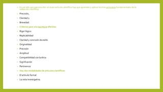 • Es por ello que para escribir un buen artículo científico hay que aprender y aplicar los tres principios fundamentales de la
redacción científica:
• Precisión,
• Claridad y
• Brevedad.
• Criterios para una escritura efectiva:
• Rigor lógico
• Replicabilidad
• Claridad y concisión de estilo
• Originalidad
• Precisión
• Amplitud
• Compatibilidad con la ética
• Significación
• Pertinencia
• Hay dos modalidades de artículos científicos:
• El artículo formal.
• La nota investigativa.
 