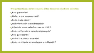 • Preguntas claves a tener en cuenta antes de escribir un artículo científico:
• ¿Para que escribo?
• ¿Qué es lo que tengo que decir?
• ¿Cómo lo voy a decir?
• ¿Qué información existe al respecto?
• ¿Vale el documento el esfuerzo de escribirlo?
• ¿Cuál es el formato (o estructura) adecuado?
• ¿Para quién escribo?
• ¿Cuál es la audiencia esperada?
• ¿Cuál es la editorial apropiada para su publicación?
 