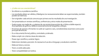 • ¿Cuáles son sus características?
• Se refieren a un problema científico.
• Los resultados deben ser válidos y fidedignos (no necesariamente deben ser experimentales, también
pueden ser teóricos).
• Son originales: cada artículo comunica por primera vez los resultados de una investigación.
• Son presentados en revistas científicas, conferencias y otros modos de presentación.
• Suele ocupar una media de 4-5 páginas de una revista (manuscritos de 12 folios a doble espacio).
Acompañados de gráficos, tablas y ocasionalmente de fotografías y dibujos.
• El número de autores o firmantes no suele ser superior a seis, considerándose al primero como autor
principal del artículo.
• Es un documento formal, público, controlado y ordenado.
• Debe cumplir con criterios claves de redacción.
• Posee rigor científico y carácter lógico.
• Debe tener claridad y precisión. Es necesario el uso de un lenguaje y vocabulario científico.
• Debe ser breve y conciso.
• Tener un estilo adecuado.
• Tener compatibilidad con la ética.
 