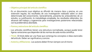• Objetivo principal del artículo científico
• Es un documento cuyo objetivo es difundir de manera clara y precisa, en una
extensión regular, los resultados de una investigación realizada sobre un área
determinada del conocimiento. Generalmente, presenta los antecedentes de un
estudio, su justificación, la metodología empleada, los resultados obtenidos, los
alcances del trabajo y sugerencias para investigaciones posteriores relacionadas
con la problemática abordada.
• Forma y estructura del artículo científico:
• Los artículos científicos tienen una estructura normalizada, aunque puede tener
ligeras variaciones que dependen de las normas de cada revista científica.
• Título. El título debe ser una frase que contenga los conceptos e ideas esenciales
del artículo. Deber ser significativo y conciso.
• Autoría y Afiliaciones. Los autores deben firmar siempre con el mismo
 