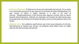 • Abstract o Resumen. El abstract es el resumen abreviado del artículo. Es un parte
muy importante porque es lo que aparece en las bases de datos bibliográficas y lo
que mueve al lector a seguir leyendo y a citar o no citar el
artículo. Desgraciadamente o por fortuna para algunas muchas citas se hacen
leyendo sólo el abstracts. Además, los abstracts son fuentes de información para
la recuperación de artículos en las bases de datos, junto con las palabras clave y los
títulos.
• Palabras clave: Son palabras significativas que sirven para etiquetar el artículo.
Normalmente se separan por comas. Las palabras clave deben estar en inglés
además del idioma propio del artículo
 