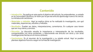 Contenido
• Introducción. Se explica en esta parte el objetivo del artículo, los antecedentes, su estado
en la Comunidad Científica y la razón por la que ese artículo aporta algo nuevo a la ciencia.
La introducción será breve
• Materiales y métodos. Aquí se explica cómo se ha realizado la investigación, con qué
materiales, experiencias, estudios y métodos
• Resultados. Pueden ser datos, interpretaciones, comentarios. En cualquier caso tienen
que ser muy claros y concisos.
• Discusión. La discusión estudia la importancia e interpretación de los resultados,
comparándolos con otros existentes, y relacionando ese artículo con otros y con otras
investigaciones hechas en el mismo contexto
• Conclusiones: Es el resumen de la investigación y su estado actual. Aquí se pueden
plantear objetivos futuros a seguir en la línea de investigación.
 