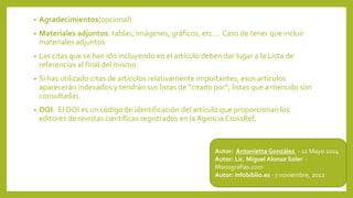 • Agradecimientos(opcional)
• Materiales adjuntos: tablas, imágenes, gráficos, etc…. Caso de tener que incluir
materiales adjuntos
• Las citas que se han ido incluyendo en el artículo deben dar lugar a la Lista de
referencias al final del mismo.
• Si has utilizado citas de artículos relativamente importantes, esos artículos
aparecerán indexados y tendrán sus listas de “citado por”, listas que a menudo son
consultadas.
• DOI. El DOI es un código de identificación del artículo que proporcionan los
editores de revistas científicas registrados en la Agencia CrossRef.
Autor: Antonietta González - 22 Mayo 2014
Autor: Lic. Miguel Alonso Soler -
Monografías.com
Autor: infobiblio.es - 7 noviembre, 2012
 