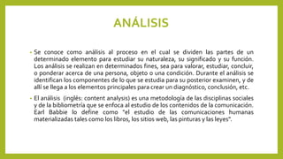 ANÁLISIS
• Se conoce como análisis al proceso en el cual se dividen las partes de un
determinado elemento para estudiar su naturaleza, su significado y su función.
Los análisis se realizan en determinados fines, sea para valorar, estudiar, concluir,
o ponderar acerca de una persona, objeto o una condición. Durante el análisis se
identifican los componentes de lo que se estudia para su posterior examinen, y de
allí se llega a los elementos principales para crear un diagnóstico, conclusión, etc.
• El análisis (inglés: content analysis) es una metodología de las disciplinas sociales
y de la bibliometría que se enfoca al estudio de los contenidos de la comunicación.
Earl Babbie lo define como "el estudio de las comunicaciones humanas
materializadas tales como los libros, los sitios web, las pinturas y las leyes".
 