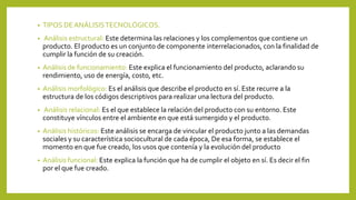 • TIPOS DEANÁLISISTECNOLÓGICOS.
• Análisis estructural: Este determina las relaciones y los complementos que contiene un
producto. El producto es un conjunto de componente interrelacionados, con la finalidad de
cumplir la función de su creación.
• Análisis de funcionamiento: Este explica el funcionamiento del producto, aclarando su
rendimiento, uso de energía, costo, etc.
• Análisis morfológico: Es el análisis que describe el producto en sí. Este recurre a la
estructura de los códigos descriptivos para realizar una lectura del producto.
• Análisis relacional: Es el que establece la relación del producto con su entorno. Este
constituye vínculos entre el ambiente en que está sumergido y el producto.
• Análisis históricos: Este análisis se encarga de vincular el producto junto a las demandas
sociales y su característica sociocultural de cada época, De esa forma, se establece el
momento en que fue creado, los usos que contenía y la evolución del producto
• Análisis funcional: Este explica la función que ha de cumplir el objeto en sí. Es decir el fin
por el que fue creado.
 