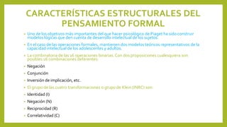CARACTERÍSTICAS ESTRUCTURALES DEL
PENSAMIENTO FORMAL
• Uno de los objetivos más importantes del que hacer psicológico de Piaget ha sido construir
modelos lógicas que den cuenta de desarrollo intelectual de los sujetos.
• En el caso de las operaciones formales, mantienen dos modelos teóricos representativos de la
capacidad intelectual de los adolescentes y adultos.
• La combinatoria de las 16 operaciones binarias. Con dos proposiciones cualesquiera son
posibles 16 combinaciones deferentes:
• Negación
• Conjunción
• Inversión de implicación, etc.
• El grupo de las cuatro transformaciones o grupo de Klein (INRC) son:
• Identidad (I)
• Negación (N)
• Reciprocidad (R)
• Correlatividad (C)
 