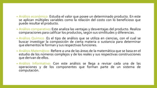 • Análisis económico: Estudia el valor que posee un determinado producto. En este
se aplican múltiples variables como la relación del costo con lo beneficioso que
puede resultar el producto.
• Análisis comparativo: Este analiza las ventajas y desventajas del producto. Realiza
comparaciones para calificar los productos, según sus similitudes y diferencias.
• Análisis Químico :Es el tipo de análisis que se utiliza en ciencias, con el cual se
buscar investigar la composición de cierta materia o sustancia para determinar
que elementos le forman y sus respectivas funciones.
• Análisis Matemático: Refiere a una de las áreas de la matemática que se basa en el
estudio de los números complejos y de los reales y sus respectivas construcciones
que derivan de ellos.
• Análisis Informativo: Con este análisis se llega a revisar cada una de las
operaciones y de los componentes que forman parte de un sistema de
computación.
 