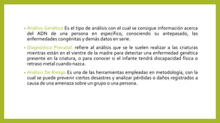 • Análisis Genético Es el tipo de análisis con el cual se consigue información acerca
del ADN de una persona en específico, conociendo su antepasado, las
enfermedades congénitas y demás datos en serie.
• Diagnóstico Prenatal: refiere al análisis que se le suelen realizar a las criaturas
mientras están en el vientre de la madre para detectar una enfermedad genética
presente en la criatura, o para conocer si el infante tendrá discapacidad física o
retraso metal cuando nazca.
• Análisis De Riesgo Es una de las herramientas empleadas en metodología, con la
cual se puede prevenir ciertos desastres y analizar pérdidas o daños registrados a
causa de una amenaza sobre un grupo o una persona.
 
