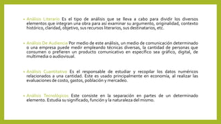 • Análisis Literario Es el tipo de análisis que se lleva a cabo para dividir los diversos
elementos que integran una obra para así examinar su argumento, originalidad, contexto
histórico, claridad, objetivo, sus recursos literarios, sus destinatarios, etc.
• Análisis De Audiencia Por medio de este análisis, un medio de comunicación determinado
o una empresa puede medir empleando técnicas diversas, la cantidad de personas que
consumen o prefieren un producto comunicativo en específico sea gráfico, digital, de
multimedia o audiovisual.
• Análisis Cuantitativo Es el responsable de estudiar y recopilar los datos numéricos
relacionados a una cantidad. Este es usado principalmente en economía, al realizar las
evaluaciones de costo, gastos, población y mercadeo.
• Análisis Tecnológicos Este consiste en la separación en partes de un determinado
elemento. Estudia su significado, función y la naturaleza del mismo.
 