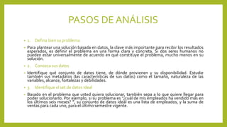 PASOS DE ANÁLISIS
• 1. Defina bien su problema
• Para plantear una solución basada en datos, la clave más importante para recibir los resultados
esperados, es definir el problema en una forma clara y concreta. Si dos seres humanos no
pueden estar universalmente de acuerdo en qué constituye el problema, mucho menos en su
solución.
• 2. Conozca sus datos
• Identifique qué conjunto de datos tiene, de dónde provienen y su disponibilidad. Estudie
también sus metadatos (las características de sus datos) como el tamaño, naturaleza de las
variables, alcance, fortalezas y debilidades.
• 3. Identifique el set de datos ideal
• Basado en el problema que usted quiera solucionar, también sepa a lo que quiere llegar para
poder solucionarlo. Por ejemplo, si su problema es “¿cuál de mis empleados ha vendido más en
los últimos seis meses? “, su conjunto de datos ideal es una lista de empleados, y la suma de
ventas para cada uno, para el último semestre vigente.
 