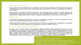 • Haga su análisis reproducible
• Como muchas veces la intención de un análisis es comunicar una evidencia o hecho mediante datos, es
importante que las demás personas involucradas sepan exactamente cuál fue su estrategia para llegar a
ese resultado.
• Herramientas de análisis de datos populares como Microsoft Excel, tiene su propio lenguaje de
programación (VBA) para poder recrear todas las funcionalidades utilizadas. Existen lenguajes de
programación especializados como R para computación estadística o Python, entre muchos otros.
• Rete su análisis
• Ya teniendo resultados preliminares, someta sus resultados a prueba. Ya sea con revisiones de otras
personas no involucradas en el proceso o pruebas manuales se
• pueden identificar problemas, ya sea de formato o de cálculo, que pueden ser modificables y mejorables
sin necesidad de cambiar la perspectiva del problema y evitar un análisis erróneo.
• Presente su análisis en formatos multiplataforma
• Es decir, no se “case” con una herramienta. Muchos clientes tienen diferentes entornos en sus
computadoras, muchos no tienen ni siquiera Microsoft Excel en sus computadoras (software que a muchos
nos parece imprescindible) o quieren ver sus resultados en su celular o en su computadora con Linux o
Mac. Es mejor utilizar archivos en formatos como CSV (archivos separados por coma), .txt (archivos de
texto plano), PDF (Formato de Documento Portátil) o HTML (como las páginas web) que
independientemente del dispositivo que se utilice los resultados pueden ser fácilmente visibles.
FUENTES:
http://www.mastiposde.com/analisis.html
https://es.wikipedia.org/wiki/An%C3%A1lisis_de_contenidos
http://pendientedemigracion.ucm.es/info/Psyap/jornadas/tipos.htm
http://www.lostipos.com/de/tipos-de-analisis.html
 