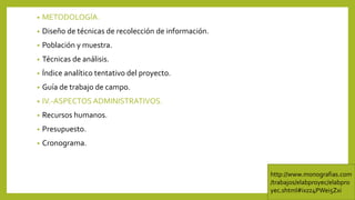 • METODOLOGÍA.
• Diseño de técnicas de recolección de información.
• Población y muestra.
• Técnicas de análisis.
• Índice analítico tentativo del proyecto.
• Guía de trabajo de campo.
• IV.-ASPECTOS ADMINISTRATIVOS.
• Recursos humanos.
• Presupuesto.
• Cronograma.
http://www.monografias.com
/trabajos/elabproyec/elabpro
yec.shtml#ixzz4PWei5Zxi
 