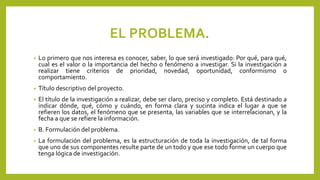 EL PROBLEMA.
• Lo primero que nos interesa es conocer, saber, lo que será investigado: Por qué, para qué,
cual es el valor o la importancia del hecho o fenómeno a investigar. Si la investigación a
realizar tiene criterios de prioridad, novedad, oportunidad, conformismo o
comportamiento.
• Título descriptivo del proyecto.
• El título de la investigación a realizar, debe ser claro, preciso y completo. Está destinado a
indicar dónde, qué, cómo y cuándo, en forma clara y sucinta indica el lugar a que se
refieren los datos, el fenómeno que se presenta, las variables que se interrelacionan, y la
fecha a que se refiere la información.
• B. Formulación del problema.
• La formulación del problema, es la estructuración de toda la investigación, de tal forma
que uno de sus componentes resulte parte de un todo y que ese todo forme un cuerpo que
tenga lógica de investigación.
 