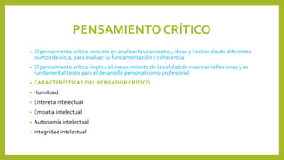 PENSAMIENTO CRÍTICO
• El pensamiento crítico consiste en analizar los conceptos, ideas y hechos desde diferentes
puntos de vista, para evaluar su fundamentación y coherencia.
• El pensamiento crítico implica el mejoramiento de la calidad de nuestras reflexiones y es
fundamental tanto para el desarrollo personal como profesional
• CARACTERÍSTICAS DEL PENSADORCRÍTICO
• Humildad
• Entereza intelectual
• Empatía intelectual
• Autonomía intelectual
• Integridad intelectual
 