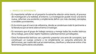 • - MARCO DE REFERENCIA
• Es importante señalar en el proyecto la estrecha relación entre teoría, el proceso
de investigación y la realidad, el entorno. La investigación puede iniciar una teoría
nueva, reformar una existente o simplemente definir con más claridad, conceptos
o variables ya existentes.
• Es lo mismo que el marco de referencia, donde se condensara todo lo pertinente a
la literatura que se tiene sobre el tema a investigar.
• Es necesario que el grupo de trabajo conozca y maneje todos los niveles teóricos
de su trabajo, para evitar repetir hipótesis o planteamientos ya trabajados.
• Estos fundamentos teóricos van a permitir presentar una serie de conceptos, que
constituyen un cuerpo unitario y no simplemente un conjunto arbitrario de
definiciones, por medio del cual se sistematizan, clasifican y relacionan entre sí los
fenómenos particulares estudiados.
 