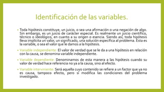 Identificación de las variables.
• Toda hipótesis constituye, un juicio, o sea una afirmación o una negación de algo.
Sin embargo, es un juicio de carácter especial. Es realmente un juicio científico,
técnico o ideológico, en cuanto a su origen o esencia. Siendo así, toda hipótesis
lleva implícita un valor, un significado, una solución específica al problema. Esta es
la variable, o sea el valor que le damos a la hipótesis.
• Variable independiente: El valor de verdad que se le da a una hipótesis en relación
con la causa, se denomina variable independiente.
• Variable dependiente: Denominamos de esta manera a las hipótesis cuando su
valor de verdad hace referencia no ya a la causa, sino al efecto.
• Variable interviniente: Será aquella cuyo contenido se refiere a un factor que ya no
es causa, tampoco efecto, pero sí modifica las condiciones del problema
investigado.
 