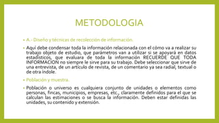 METODOLOGIA
• A.- Diseño y técnicas de recolección de información.
• Aquí debe condensar toda la información relacionada con el cómo va a realizar su
trabajo objeto de estudio, que parámetros van a utilizar si se apoyará en datos
estadísticos, que evaluara de toda la información RECUERDE QUE TODA
INFORMACION no siempre le sirve para su trabajo. Debe seleccionar que sirve de
una entrevista, de un artículo de revista, de un comentario ya sea radial, textual o
de otra índole.
• Población y muestra.
• Población o universo es cualquiera conjunto de unidades o elementos como
personas, fincas, municipios, empresas, etc., claramente definidos para el que se
calculan las estimaciones o se busca la información. Deben estar definidas las
unidades, su contenido y extensión.
 
