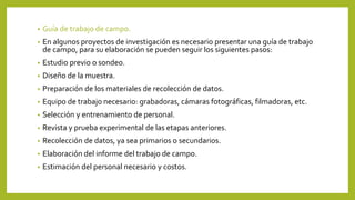 • Guía de trabajo de campo.
• En algunos proyectos de investigación es necesario presentar una guía de trabajo
de campo, para su elaboración se pueden seguir los siguientes pasos:
• Estudio previo o sondeo.
• Diseño de la muestra.
• Preparación de los materiales de recolección de datos.
• Equipo de trabajo necesario: grabadoras, cámaras fotográficas, filmadoras, etc.
• Selección y entrenamiento de personal.
• Revista y prueba experimental de las etapas anteriores.
• Recolección de datos, ya sea primarios o secundarios.
• Elaboración del informe del trabajo de campo.
• Estimación del personal necesario y costos.
 