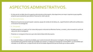 ASPECTOSADMINISTRATIVOS.
• En ésta sección se debe ubicar los aspectos administrativos del proyecto, ésta etapa tiene una mayor importancia para aquellos
proyectos que se presentan para obtener financiación, total o parcial.
• A.- Recursos humanos.
• Relacionar las personas que participarán: asesores, equipo de recolección de datos, etc., especificando la calificación profesional y
su función en la investigación.
• B.- Presupuesto.
• Se debe presentar un cuadro con los costos del proyecto indicando las diferentes fuentes, si existen, y discriminando la cuantía de
cada sector de la investigación.
• Presentar un cronograma financiero que cubra todo el desarrollo del proyecto.
• C.- Cronograma.
• Es un plan de trabajo o un plan de actividades, que muestra la duración del proceso investigativo. El tipo de Cronograma
recomendado para presentar el plan de actividades que orienten un trabajo de investigación es el de GANTT. Las actividades aquí
indicadas no son definitivas. La especificación de las actividades depende del tipo de estudio que se desea realizar.
 
