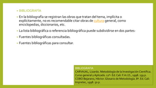 • BIBLIOGRAFÍA
• En la bibliografía se registran las obras que tratan del tema, implícita o
explícitamente, no es recomendable citar obras de cultura general, como
enciclopedias, diccionarios, etc.
• La lista bibliográfica o referencia bibliográfica puede subdividirse en dos partes:
• Fuentes bibliográficas consultadas.
• Fuentes bibliográficas para consultar.
BIBLIOGRAFIA
CARVAJAL, Lizardo. Metodología de la Investigación Científica.
Curso general y Aplicado. 12º- Ed. Cali: F.A.I.D., 1998. 139 p.
COBO Bejarano, Héctor. Glosario de Metodología. 8ª. Ed. Cali:
Impretec, 1998. 50 p.
 