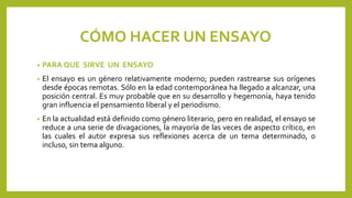CÓMO HACER UN ENSAYO
• PARA QUE SIRVE UN ENSAYO
• El ensayo es un género relativamente moderno; pueden rastrearse sus orígenes
desde épocas remotas. Sólo en la edad contemporánea ha llegado a alcanzar, una
posición central. Es muy probable que en su desarrollo y hegemonía, haya tenido
gran influencia el pensamiento liberal y el periodismo.
• En la actualidad está definido como género literario, pero en realidad, el ensayo se
reduce a una serie de divagaciones, la mayoría de las veces de aspecto crítico, en
las cuales el autor expresa sus reflexiones acerca de un tema determinado, o
incluso, sin tema alguno.
 