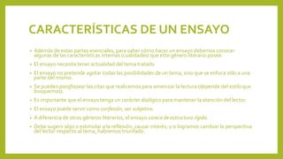 CARACTERÍSTICAS DE UN ENSAYO
• Además de estas partes esenciales, para saber cómo hacer un ensayo debemos conocer
algunas de las características internas (cualidades) que este género literario posee:
• El ensayo necesita tener actualidad del tema tratado
• El ensayo no pretende agotar todas las posibilidades de un tema, sino que se enfoca sólo a una
parte del mismo.
• Se pueden parafrasear las citas que realicemos para amenizar la lectura (depende del estilo que
busquemos).
• Es importante que el ensayo tenga un carácter dialógico para mantener la atención del lector.
• El ensayo puede servir como confesión, ser subjetivo.
• A diferencia de otros géneros literarios, el ensayo carece de estructura rígida.
• Debe sugerir algo o estimular a la reflexión, causar interés; y si logramos cambiar la perspectiva
del lector respecto al tema, habremos triunfado.
 