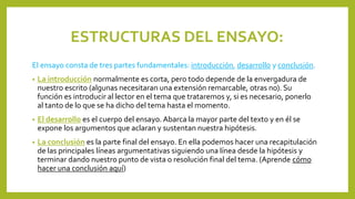 ESTRUCTURAS DEL ENSAYO:
El ensayo consta de tres partes fundamentales: introducción, desarrollo y conclusión.
• La introducción normalmente es corta, pero todo depende de la envergadura de
nuestro escrito (algunas necesitaran una extensión remarcable, otras no). Su
función es introducir al lector en el tema que trataremos y, si es necesario, ponerlo
al tanto de lo que se ha dicho del tema hasta el momento.
• El desarrollo es el cuerpo del ensayo. Abarca la mayor parte del texto y en él se
expone los argumentos que aclaran y sustentan nuestra hipótesis.
• La conclusión es la parte final del ensayo. En ella podemos hacer una recapitulación
de las principales líneas argumentativas siguiendo una línea desde la hipótesis y
terminar dando nuestro punto de vista o resolución final del tema. (Aprende cómo
hacer una conclusión aquí)
 