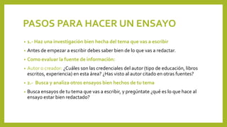 PASOS PARA HACER UN ENSAYO
• 1.- Haz una investigación bien hecha del tema que vas a escribir
• Antes de empezar a escribir debes saber bien de lo que vas a redactar.
• Como evaluar la fuente de información:
• Autor o creador: ¿Cuáles son las credenciales del autor (tipo de educación, libros
escritos, experiencia) en esta área? ¿Has visto al autor citado en otras fuentes?
• 2.- Busca y analiza otros ensayos bien hechos de tu tema
• Busca ensayos de tu tema que vas a escribir, y pregúntate ¿qué es lo que hace al
ensayo estar bien redactado?
 