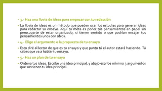 • 3.- Haz una lluvia de ideas para empezar con tu redacción
• La lluvia de ideas es un método que pueden usar los estudias para generar ideas
para redactar su ensayo. Aquí tu meta es poner tus pensamientos en papel sin
preocuparte de estar organizado, si tienen sentido o que podrían encajar tus
pensamientos unos con otros.
• 4.- Elige el argumento o la propuesta de tu ensayo
• Esto diré al lector de que es tu ensayo y que punto tú el autor estará haciendo. Tú
sabes que va a hablar tu ensayo.
• 5.- Haz un plan de tu ensayo
• Ordena tus ideas. Escribe una idea principal, y abajo escribe mínimo 3 argumentos
que sostienen tu idea principal.
 
