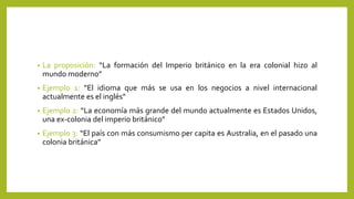 • La proposición: “La formación del Imperio británico en la era colonial hizo al
mundo moderno”
• Ejemplo 1: “El idioma que más se usa en los negocios a nivel internacional
actualmente es el inglés”
• Ejemplo 2: “La economía más grande del mundo actualmente es Estados Unidos,
una ex-colonia del imperio británico”
• Ejemplo 3: “El país con más consumismo per capita es Australia, en el pasado una
colonia británica”
 