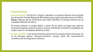 • Tipos de Ensayos
• Ensayo literario: El término "ensayo" aplicado a un género literario fue escogido
por el escritor francés Miguel de Montaigne (1533-1592) para denominar sus libros:
Essais. Algunas de las condiciones que debe satisfacer el ensayo literario son la
variedad y libertad temática.
• El ensayo literario se puede definir a partir de las ideas en juego que abarcan
diversas disciplinas como la moral, la ciencia, la filosofía, la historia y la política, las
cuales crean un misceláneo dinámico y libre.
• Ensayo científico: Una de las fronteras entre ciencia y poesía está en el ensayo. Se
le ha llamado género "literario-científico" porque parte del razonamiento
científico y de la imaginación artística.
 